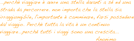 ...perchè viaggiare è avere una stella davanti a sé ed una strada da percorrere. non importa che la stella sia irraggiungibile, l'importante è camminare, farsi possedere dal viaggio. Perchè tutta la vita è un continuo viaggiare...perché tutti i viaggi sono una crescita...
                                              Anonimo