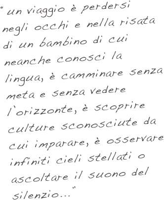 “un viaggio è perdersi negli occhi e nella risata di un bambino di cui neanche conosci la lingua, è camminare senza meta e senza vedere l’orizzonte, è scoprire culture sconosciute da cui imparare, è osservare infiniti cieli stellati o ascoltare il suono del silenzio...”